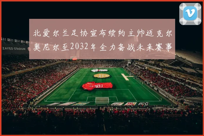 北爱尔兰足协宣布续约主帅迈克尔奥尼尔至2032年全力备战未来赛事