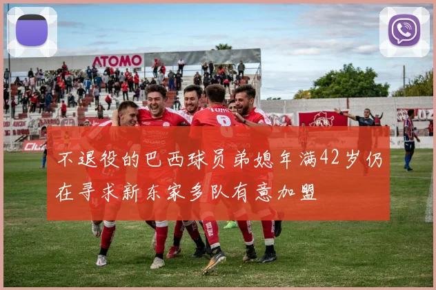 不退役的巴西球员弟媳年满42岁仍在寻求新东家多队有意加盟