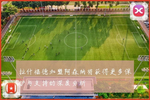 拉什福德加盟阿森纳将获得更多保护与支持的深度分析