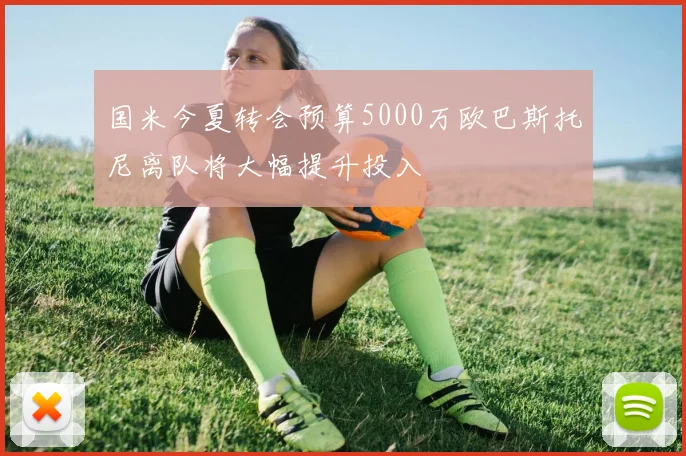 国米今夏转会预算5000万欧巴斯托尼离队将大幅提升投入