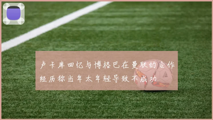 卢卡库回忆与博格巴在曼联的合作经历称当年太年轻导致不成功
