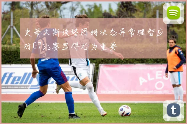 史蒂文斯谈塔图姆状态异常理智应对G7比赛显得尤为重要