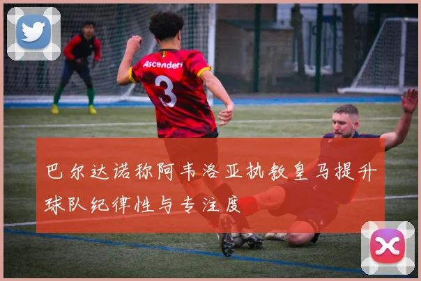 巴尔达诺称阿韦洛亚执教皇马提升球队纪律性与专注度