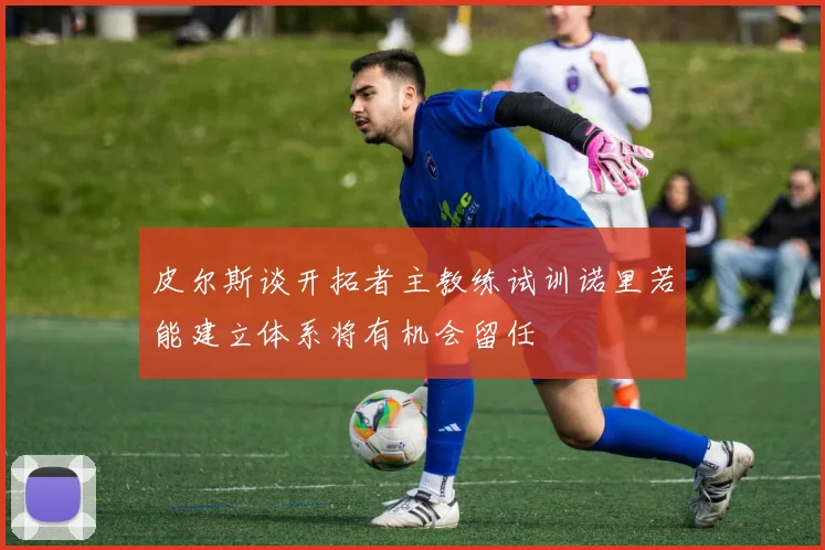 皮尔斯谈开拓者主教练试训诺里若能建立体系将有机会留任