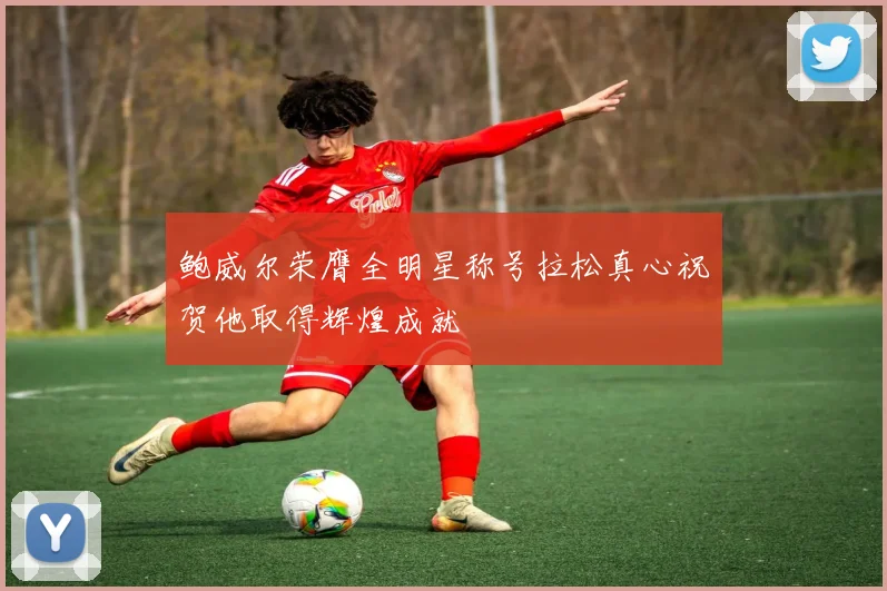 鲍威尔荣膺全明星称号拉松真心祝贺他取得辉煌成就