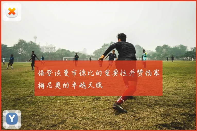 福登谈曼市德比的重要性并赞扬塞梅尼奥的卓越天赋