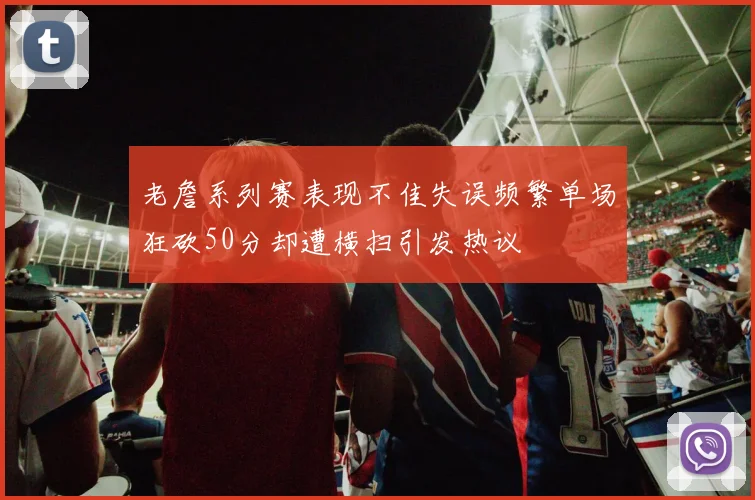 老詹系列赛表现不佳失误频繁单场狂砍50分却遭横扫引发热议