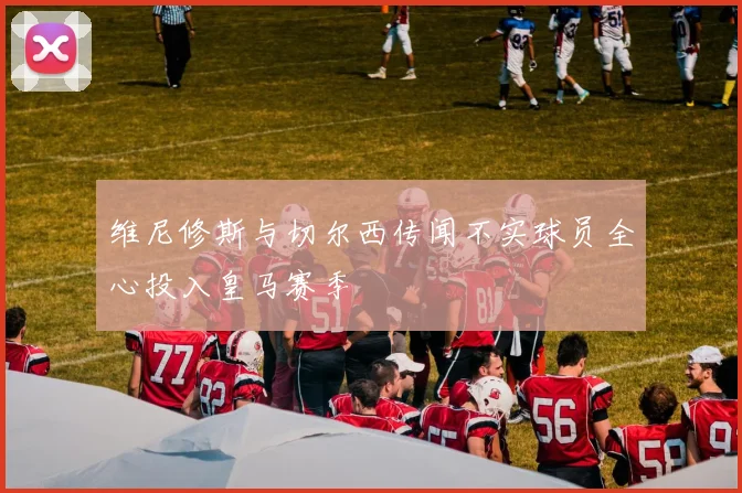 维尼修斯与切尔西传闻不实球员全心投入皇马赛季