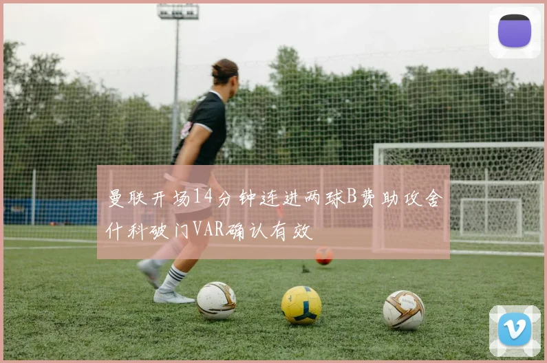 曼联开场14分钟连进两球B费助攻舍什科破门VAR确认有效