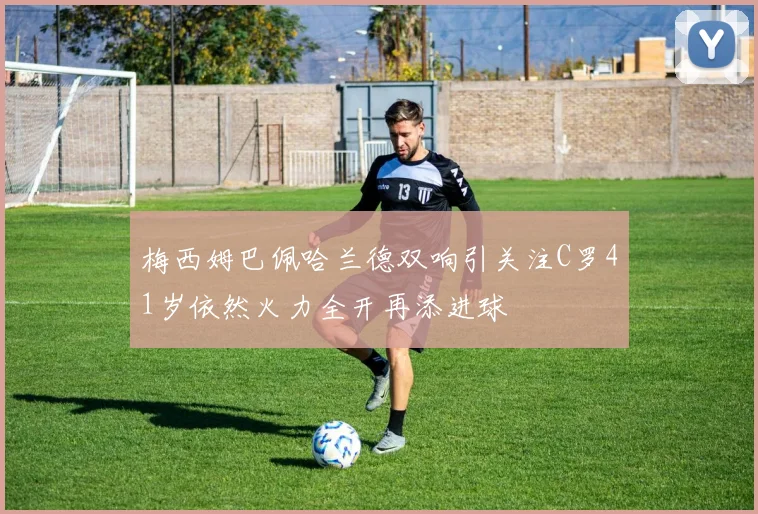 梅西姆巴佩哈兰德双响引关注C罗41岁依然火力全开再添进球