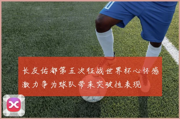 长友佑都第五次征战世界杯心怀感激力争为球队带来突破性表现