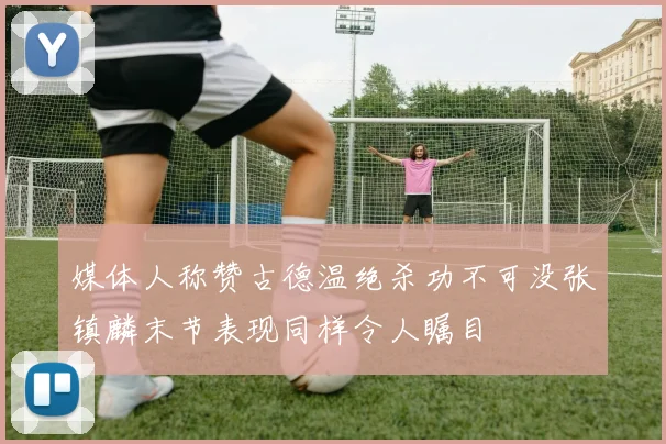 媒体人称赞古德温绝杀功不可没张镇麟末节表现同样令人瞩目