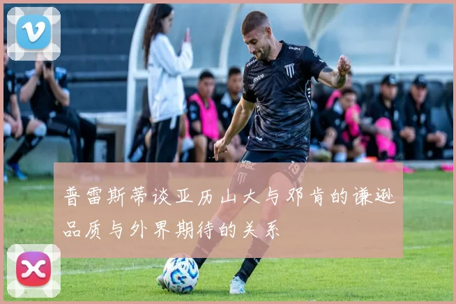 普雷斯蒂谈亚历山大与邓肯的谦逊品质与外界期待的关系