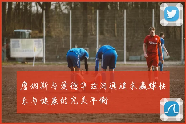 詹姆斯与爱德华兹沟通追求赢球快乐与健康的完美平衡