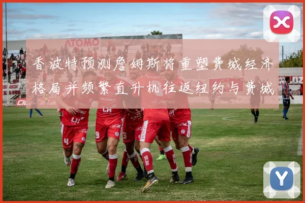 香波特预测詹姆斯将重塑费城经济格局并频繁直升机往返纽约与费城
