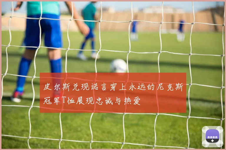 皮尔斯兑现诺言穿上永远的尼克斯冠军T恤展现忠诚与热爱
