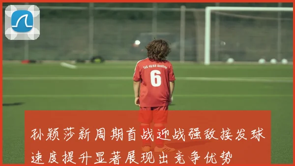 孙颖莎新周期首战迎战强敌接发球速度提升显著展现出竞争优势