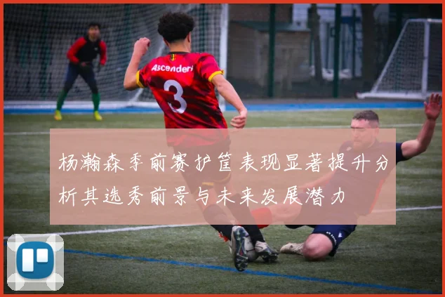 杨瀚森季前赛护筐表现显著提升分析其选秀前景与未来发展潜力