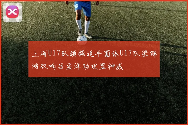 上海U17队顽强追平葡体U17队梁锦鸿双响吕孟洋助攻显神威