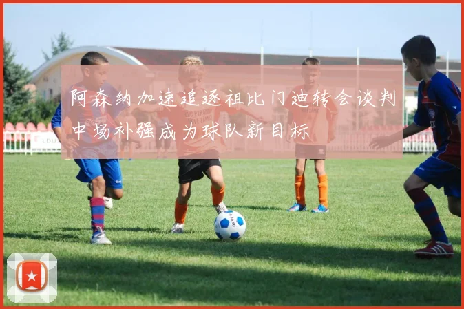 阿森纳加速追逐祖比门迪转会谈判中场补强成为球队新目标