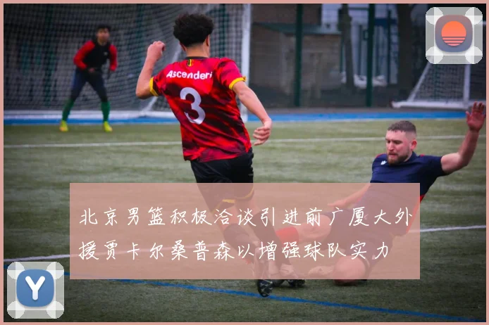 北京男篮积极洽谈引进前广厦大外援贾卡尔桑普森以增强球队实力