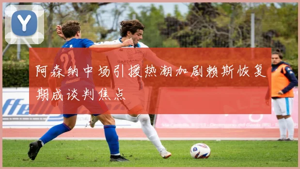 阿森纳中场引援热潮加剧赖斯恢复期成谈判焦点