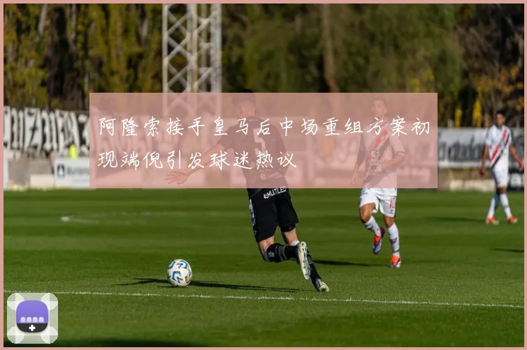 阿隆索接手皇马后中场重组方案初现端倪引发球迷热议