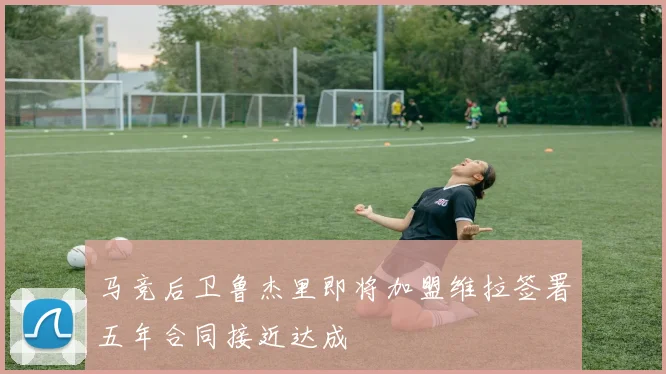马竞后卫鲁杰里即将加盟维拉签署五年合同接近达成