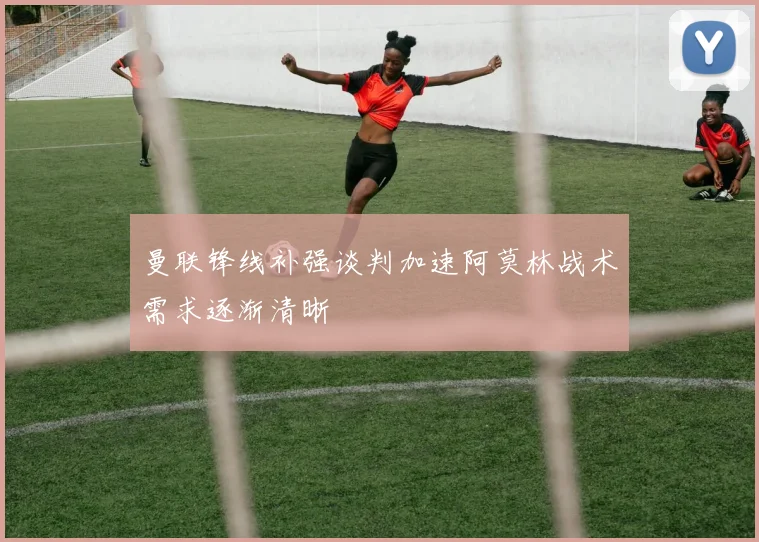 曼联锋线补强谈判加速阿莫林战术需求逐渐清晰