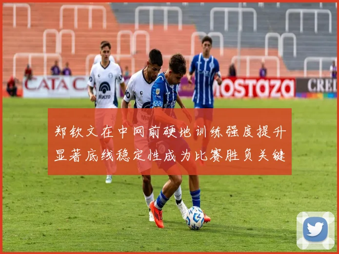 郑钦文在中网前硬地训练强度提升显著底线稳定性成为比赛胜负关键
