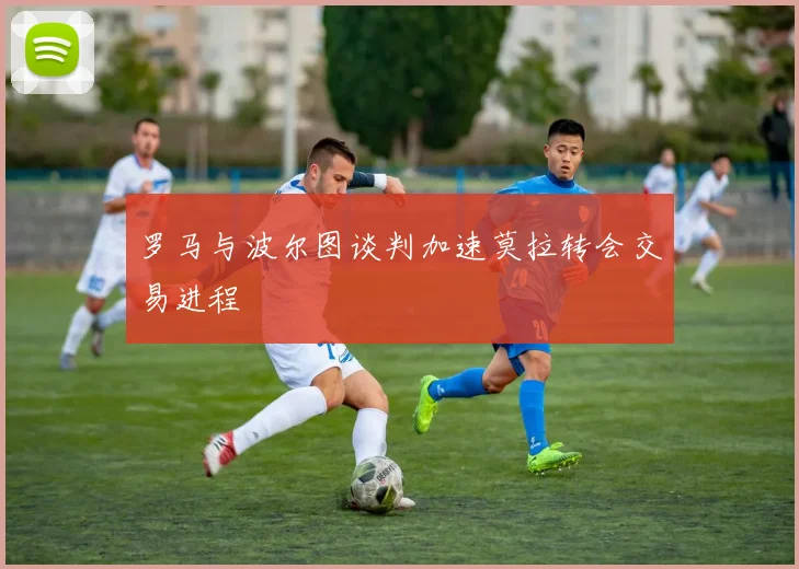 罗马与波尔图谈判加速莫拉转会交易进程