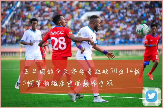 五年前的今天字母哥狂砍50分14板5帽带领雄鹿重返巅峰夺冠