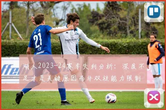 湖人2023-24赛季失利分析：深度不足才是关键原因而非双核能力限制